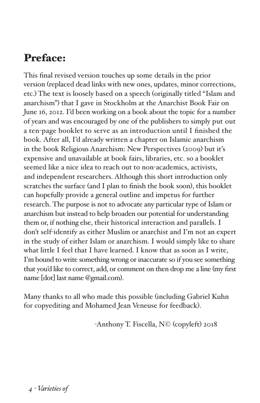 Preface:  This final revised version touches up some details in the prior  version (replaced dead links with new ones, updates, minor corrections, etc) The text is loosely based on a speech (originally titled “Islam and anarchism”) that T gave in Stockholm at the Anarchist Book Fair on June 16, 2012. Td been working on a book about the topic for a number ‘of years and was encouraged by one of the publishers to simply put out a ten-page booklet to serve as an introduction until I finished the book. After all, I’d already written a chapter on Islamic anarchism  in the book Religious Anarchism: New Perspectives (2009) but it’s expensive and unavailable at book fairs, libraries, etc. so a booklet seemed like a nice idea to reach out to non-academics, activists,  and independent researchers. Although this short introduction only scratches the surface (and T plan to finish the book soon), this booklet can hopefully provide a general outline and impetus for further research. The purpose is not to advocate any particular type of Iskam or anarchism but instead to help broaden our potential for understanding them or, if nothing else, their historical interaction and parallels. T don’t self-identify as cither Muslim or anarchist and P’m not an expert in the study of either Islam or anarchism. T would simply like to share what little T feel that T have learned. T know that as soon as T write, T’m bound to write something wrong or inaccurate so if you see something that youd like to correct, add, or comment on then drop me a line (my firse name [dot] st name @gmai co)  Many thanks to all who made this possible (including Gabriel Kuhn for copyediting and Mohamed Jean Veneuse for feedback)  ~Anthony T: Fiscella, N© (copylefo) 2018  4~ Varieties of 